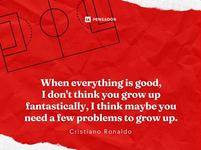 When everything is good, I don‘t think you grow up fantastically, I think maybe you need a few problems to grow up.