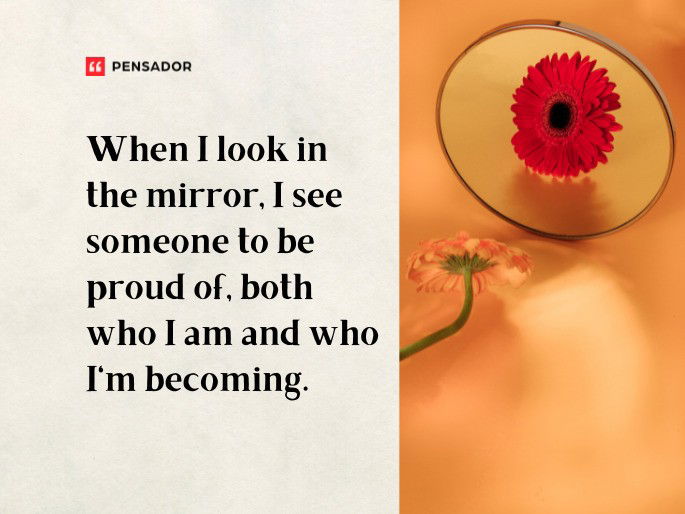 When I look in the mirror, I see someone to be proud of, both who I am and who I‘m becoming.