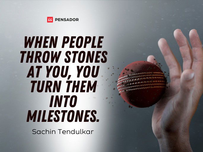 When people throw stones at you, you turn them into milestones.  Sachin Tendulkar