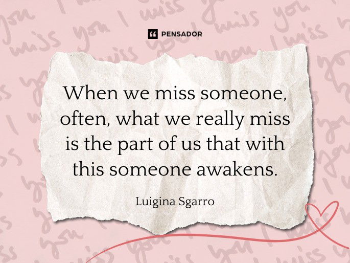 When we miss someone, often, what we really miss is the part of us that with this someone awakens.  Luigina Sgarro