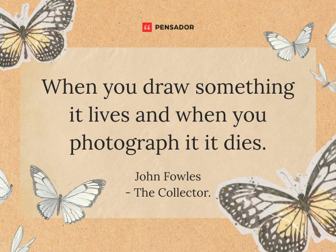 When you draw something it lives and when you photograph it it dies.  John Fowles -The Collector.
