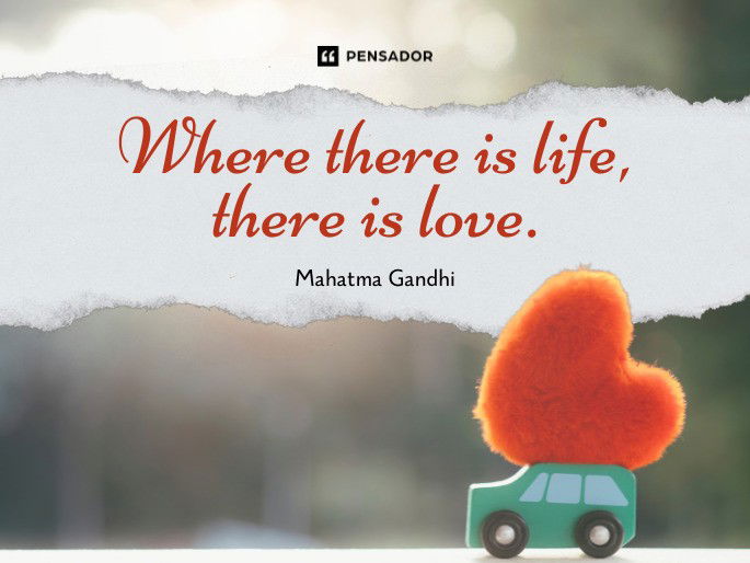 Where there is life, there is love. Mahatma Gandhi