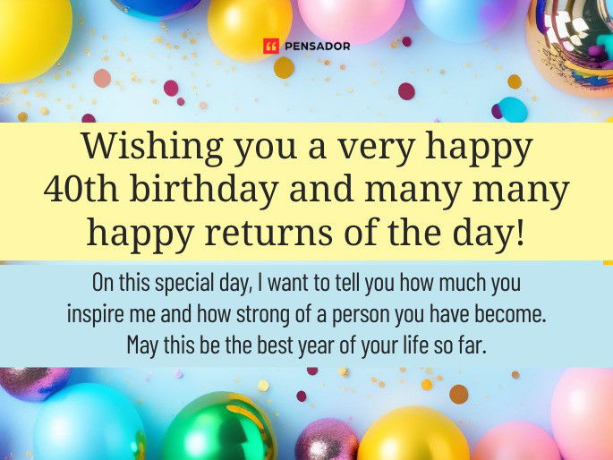 Wishing you a very happy 40th birthday and many many happy returns of the day! On this special day, I want to tell you how much you inspire me and how strong of a person you have become. May this be the best year of your life so far.