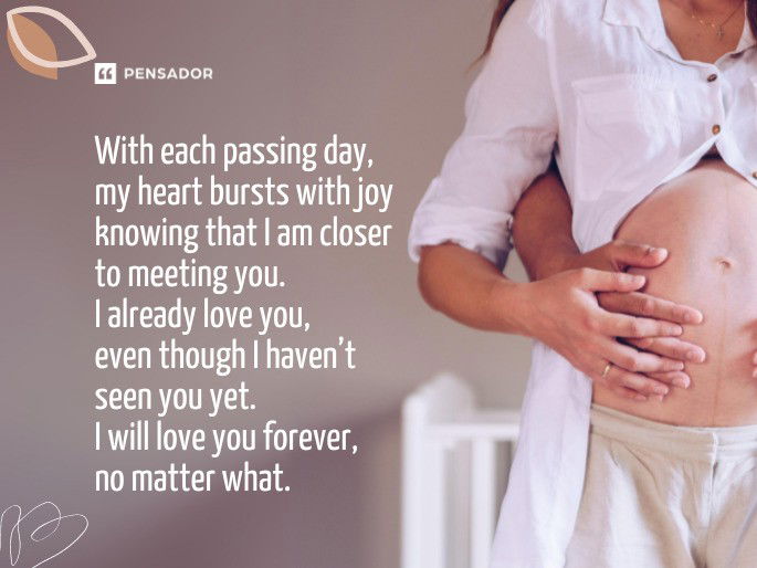 With each passing day, my heart bursts with joy knowing that I am closer to meeting you. I already love you, even though I haven’t seen you yet. I will love you forever, no matter what.