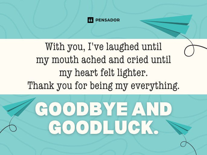 With you, I‘ve laughed until my mouth ached and cried until my heart felt lighter. Thank you for being my everything. Goodbye and goodluck.