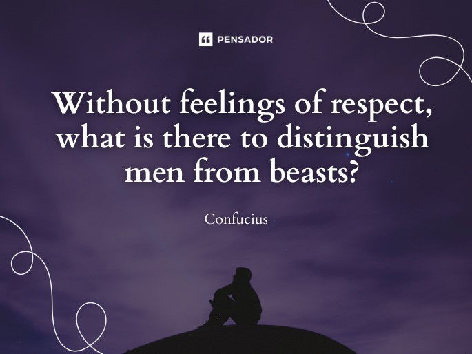 Without feelings of respect, what is there to distinguish men from beasts? Confucius