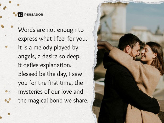 Words are not enough to express what I feel for you. It is a melody played by angels, a desire so deep, it defies explanation. Blessed be the day, I saw you for the first time, the mysteries of our love and the magical bond we share.