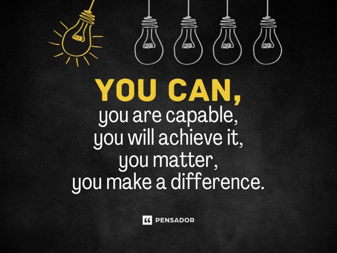 You can, you are capable, you will achieve it, you matter, you make a difference.