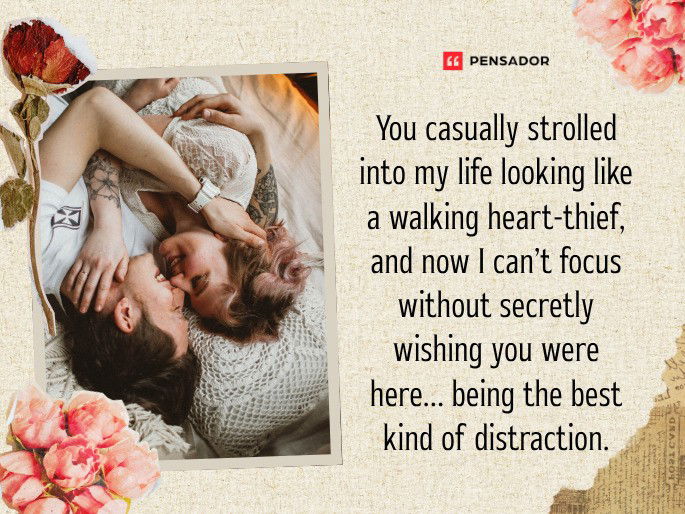 You casually strolled into my life looking like a walking heart-thief, and now I can’t focus without secretly wishing you were here… being the best kind of distraction.