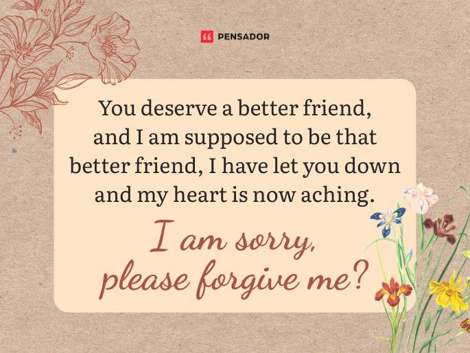 You deserve a better friend, and I am supposed to be that better friend, I have let you down and my heart is now aching. I am sorry, please forgive me?