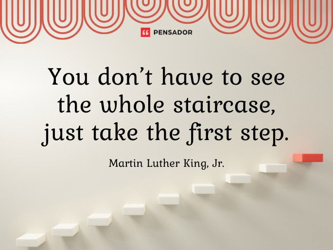 You don’t have to see the whole staircase, just take the first step.  Martin Luther King, Jr.