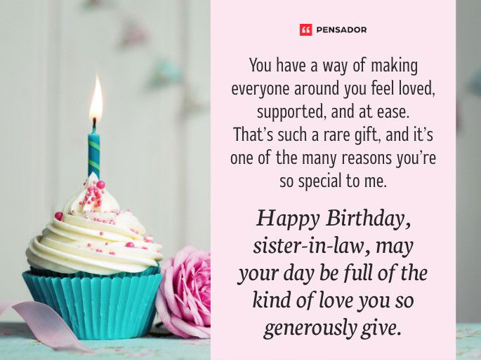 You have a way of making everyone around you feel loved, supported, and at ease. That’s such a rare gift, and it’s one of the many reasons you’re so special to me. Happy Birthday, sister-in-law, may your day be full of the kind of love you so generously give.