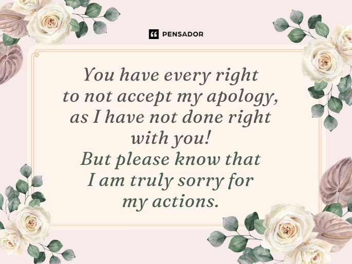You have every right to not accept my apology, as I have not done right with you! But please know that I am truly sorry for my actions.