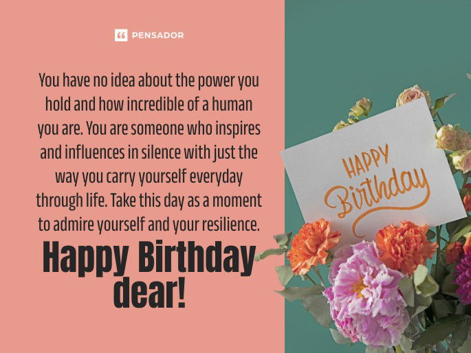 You have no idea about the power you hold and how incredible of a human you are. You are someone who inspires and influences in silence with just the way you carry yourself everyday through life. Take this day as a moment to admire yourself and your resilience. Happy Birthday dear!