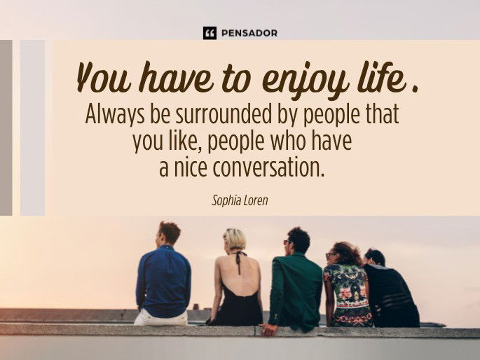 You have to enjoy life. Always be surrounded by people that you like, people who have a nice conversation.  Sophia Loren