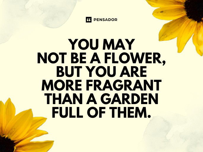 You may not be a flower, but you are more fragrant than a garden full of them.