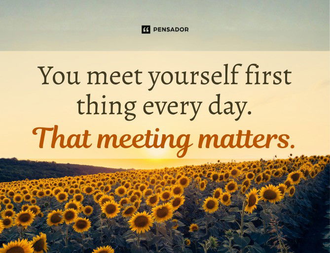 You meet yourself first thing every day. That meeting matters.