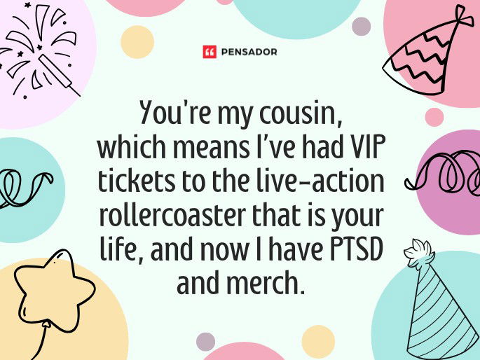 You‘re my cousin, which means I’ve had VIP tickets to the live-action rollercoaster that is your life, and now I have PTSD and merch.