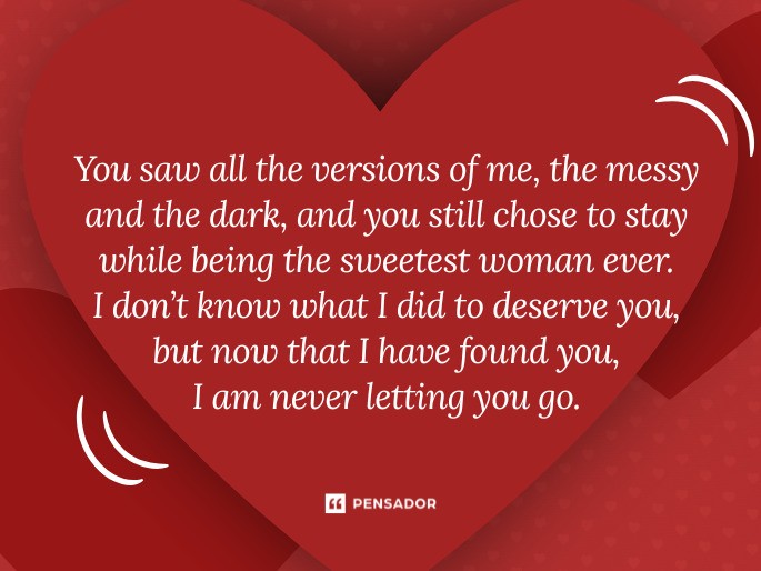 You saw all the versions of me, the messy and the dark, and you still chose to stay while being the sweetest woman ever. I don’t know what I did to deserve you, but now that I have found you, I am never letting you go.