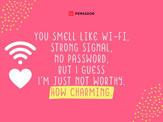 You smell like Wi-Fi, strong signal, no password, but I guess I‘m just not worthy. How charming.