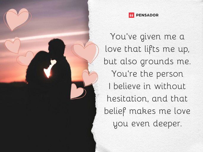 You’ve given me a love that lifts me up, but also grounds me. You’re the person I believe in without hesitation, and that belief makes me love you even deeper.