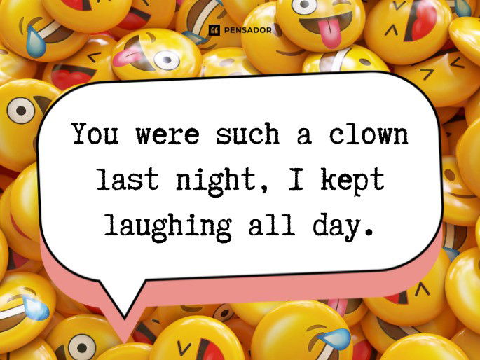 You were such a clown last night, I kept laughing all day.