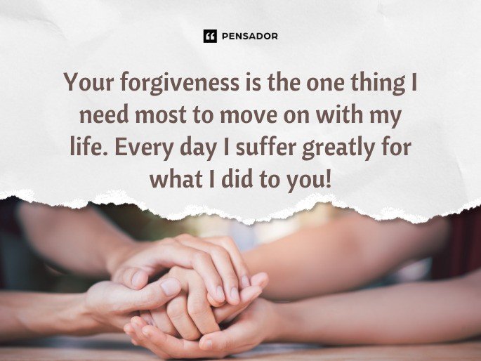 Your forgiveness is the one thing I need most to move on with my life. Every day I suffer greatly for what I did to you!