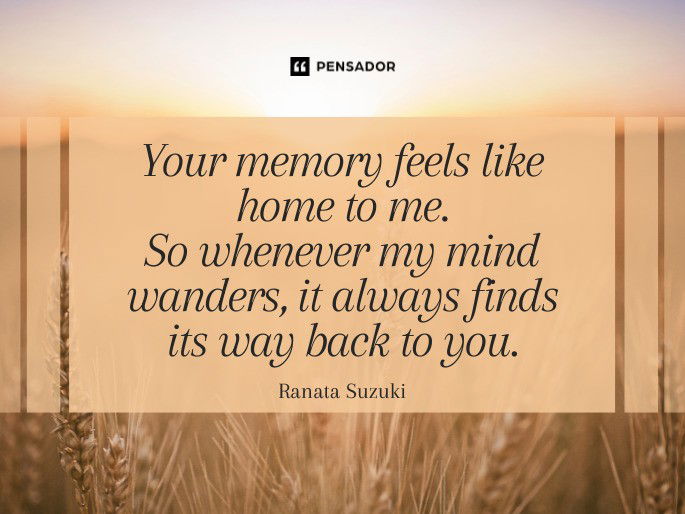 Your memory feels like home to me. So whenever my mind wanders, it always finds its way back to you.  Ranata Suzuki