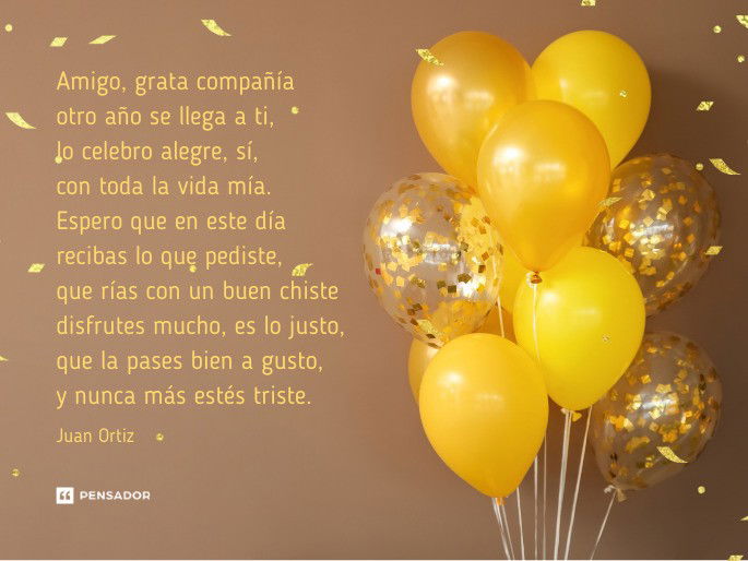 Amigo, grata compañía  otro año se llega a ti,  lo celebro alegre, sí,  con toda la vida mía.  Espero que en este día  recibas lo que pediste,  que rías con un buen chiste  disfrutes mucho, es lo justo,  que la pases bien a gusto,  y nunca más estés triste.  Juan Ortiz