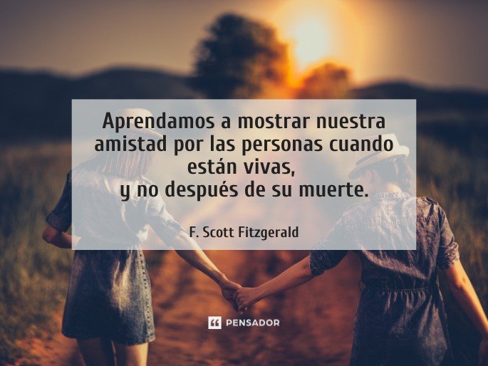 Aprendamos a mostrar nuestra amistad por las personas cuando están vivas,  y no después de su muerte.  F. Scott Fitzgerald