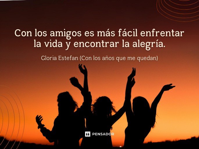 Con los amigos es más fácil enfrentar la vida y encontrar la alegría. Gloria Estefan