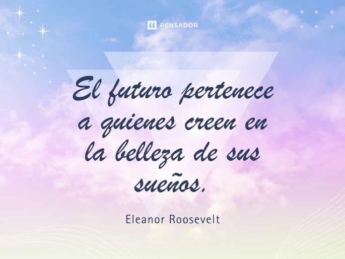 El futuro pertenece a quienes creen en la belleza de sus sueños. Eleanor Roosevelt