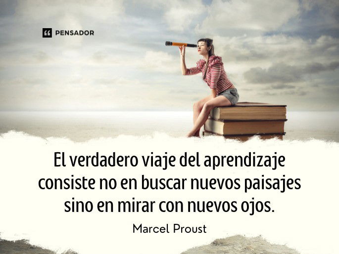 El verdadero viaje del aprendizaje consiste no en buscar nuevos paisajes sino en mirar con nuevos ojos. Marcel Proust