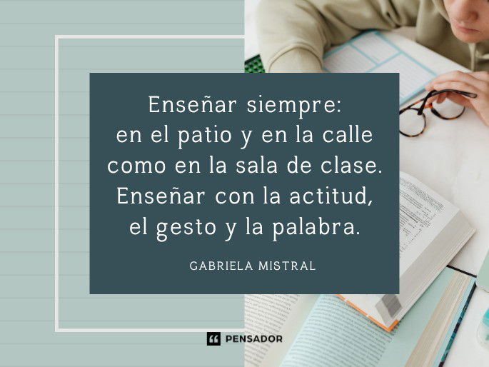 Enseñar siempre: en el patio y en la calle como en la sala de clase. Enseñar con la actitud, el gesto y la palabra. Gabriela Mistral