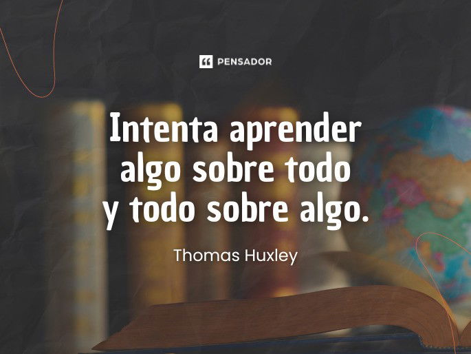 Intenta aprender algo sobre todo y todo sobre algo. Thomas Huxley