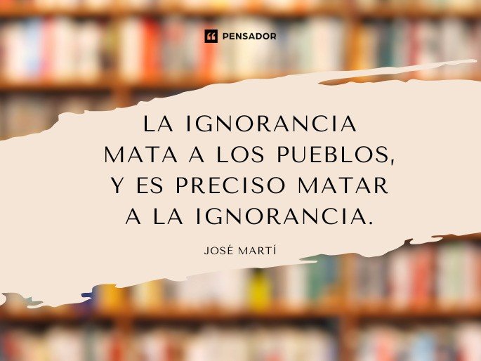 La ignorancia mata a los pueblos, y es preciso matar a la ignorancia. José Martí