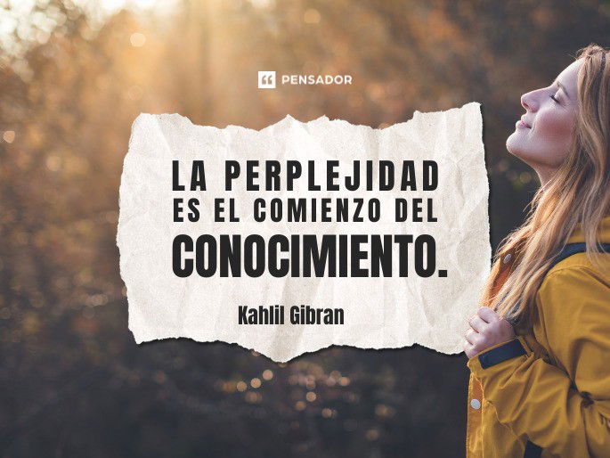 La perplejidad es el comienzo del conocimiento. Kahlil Gibran