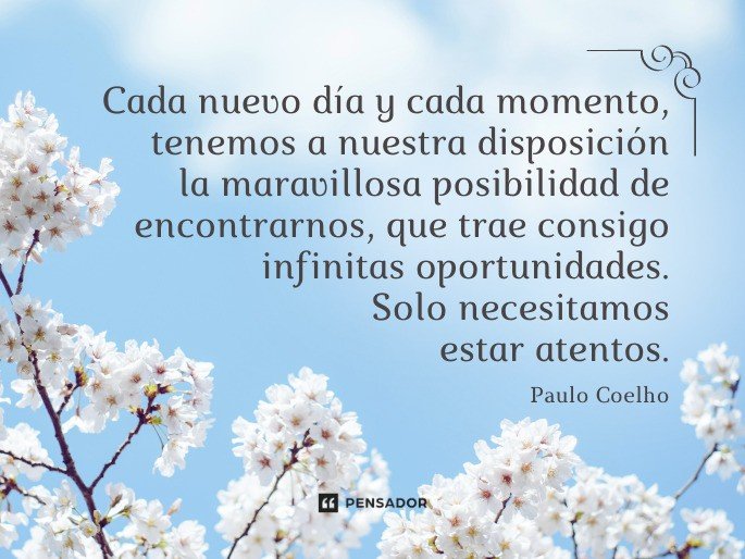 Cada nuevo día y cada momento, tenemos a nuestra disposición la maravillosa posibilidad de encontrarnos, que trae consigo infinitas oportunidades. Solo necesitamos estar atentos.  Paulo Coelho