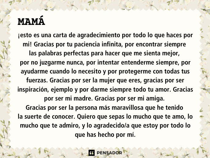 Mamá, ¡esto es una carta de agradecimiento por todo lo que haces por mi!  Gracias por tu paciencia infinita, por encontrar siempre las palabras perfectas para hacer que me sienta mejor, por no juzgarme nunca, por intentar entenderme siempre, por ayudarme cuando lo necesito y por protegerme con todas tus fuerzas. Gracias por ser la mujer que eres, gracias por ser inspiración, ejemplo y por darme siempre todo tu amor. Gracias por ser mi madre. Gracias por ser mi amiga. Gracias por ser la persona más maravillosa que he tenido la suerte de conocer.  Quiero que sepas lo mucho que te amo, lo mucho que te admiro, y lo agradecido/a que estoy por todo lo que has hecho por mí.