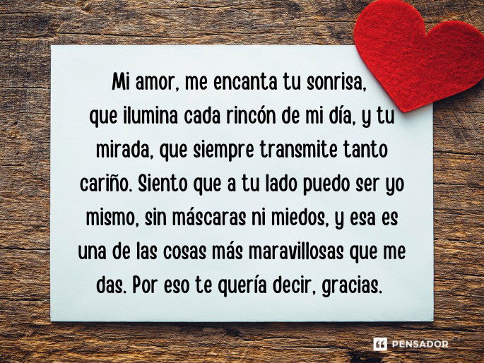 Mi amor,  Me encanta tu sonrisa, que ilumina cada rincón de mi día, y tu mirada, que siempre transmite tanto cariño. Siento que a tu lado puedo ser yo mismo, sin máscaras ni miedos, y esa es una de las cosas más maravillosas que me das. Por eso te quería decir, gracias.  No sabes cuanta alegría me da poder compartir este momento de nuestras vidas, con sus retos, alegrías y cada pequeño instante que vivimos. Saber que estamos caminando juntos, que nos apoyamos mutuamente y que vamos construyendo una historia llena de amor, me hace sentir una paz inmensa. No sé qué nos deparará el futuro, pero sé que, con la fuerza de nuestro amor, cualquier cosa es posible.