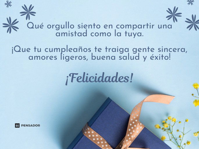 Qué orgullo siento en compartir una amistad como la tuya. ¡Que tu cumpleaños te traiga gente sincera, amores ligeros, buena salud y éxito! ¡Felicidades!