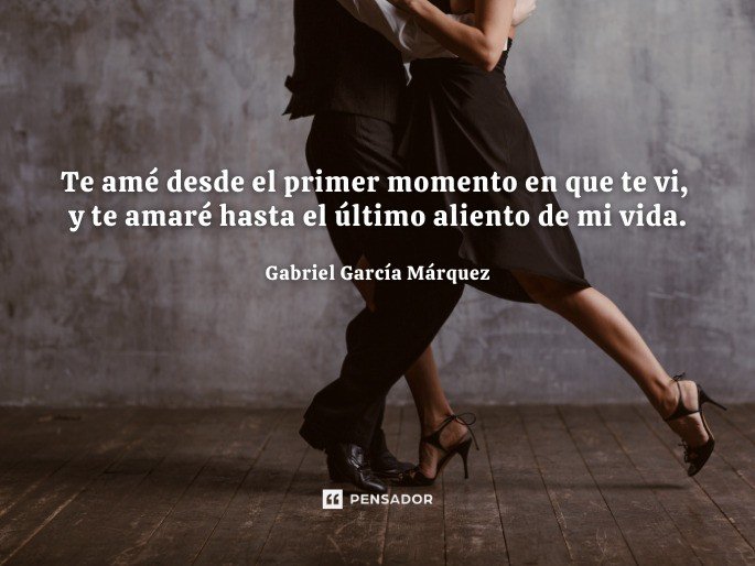 Te amé desde el primer momento en que te vi, y te amaré hasta el último aliento de mi vida.  Gabriel García Márquez