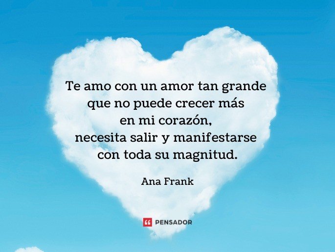 Te amo con un amor tan grande que no puede crecer más en mi corazón, necesita salir y manifestarse con todas su magnitud.  Ana Frank