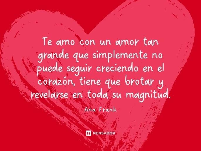 Te amo con un amor tan grande que simplemente no puede seguir creciendo en el corazón, tiene que brotar y revelarse en toda su magnitud. Ana Frank