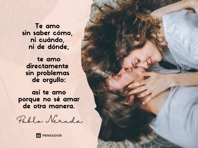 Te amo sin saber cómo, ni cuándo, ni de dónde,  te amo directamente sin problemas de orgullo:  así te amo porque no sé amar de otra manera.  Pablo Neruda
