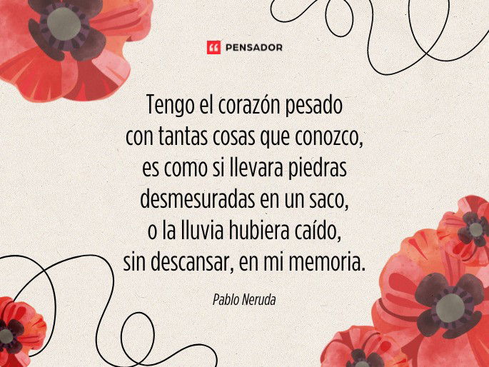 Tengo el corazón pesado con tantas cosas que conozco, es como si llevara piedras desmesuradas en un saco, o la lluvia hubiera caído, sin descansar, en mi memoria.  Pablo Neruda