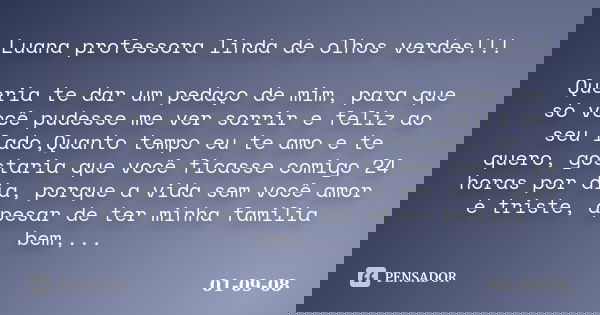 Luana professora linda de olhos verdes!!! Queria te dar um pedaço de mim, para que só você pudesse me ver sorrir e feliz ao seu lado,Quanto tempo eu te amo e te... Frase de 01-09-08.