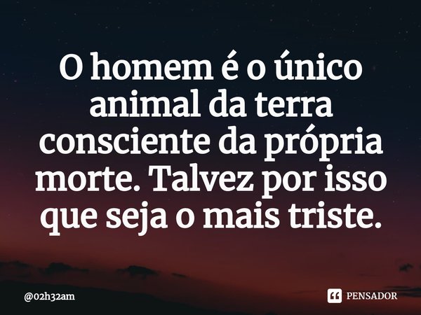 ⁠O homem é o único animal da terra consciente da própria morte. Talvez por isso que seja o mais triste.... Frase de 02h32am.