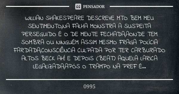 WILLIAN SHAKESPEARE DESCREVE MTO BEM MEU SENTIMENTO,NA FALHA MONSTRA A SUSPEITA PERSEGUIDO É O DE MENTE FECHADA,AONDE TEM SOMBRA OU NINGUÉM ASSIM MESMO FRAGA PO... Frase de 0995.