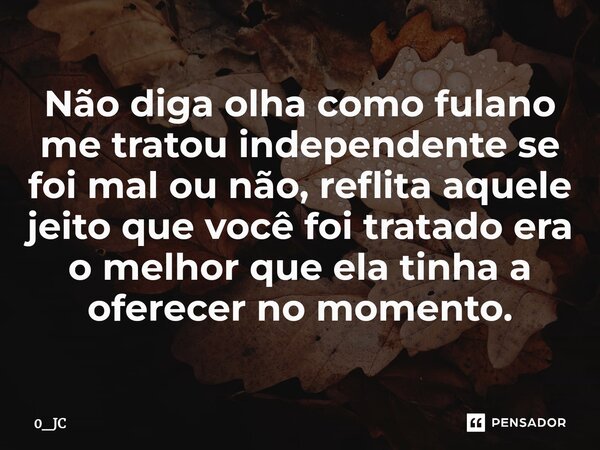 Não diga olha como fulano me tratou independente se foi mal ou não, reflita aquele jeito que você foi tratado era o melhor que ela tinha a oferecer no momento.... Frase de 0_JC.